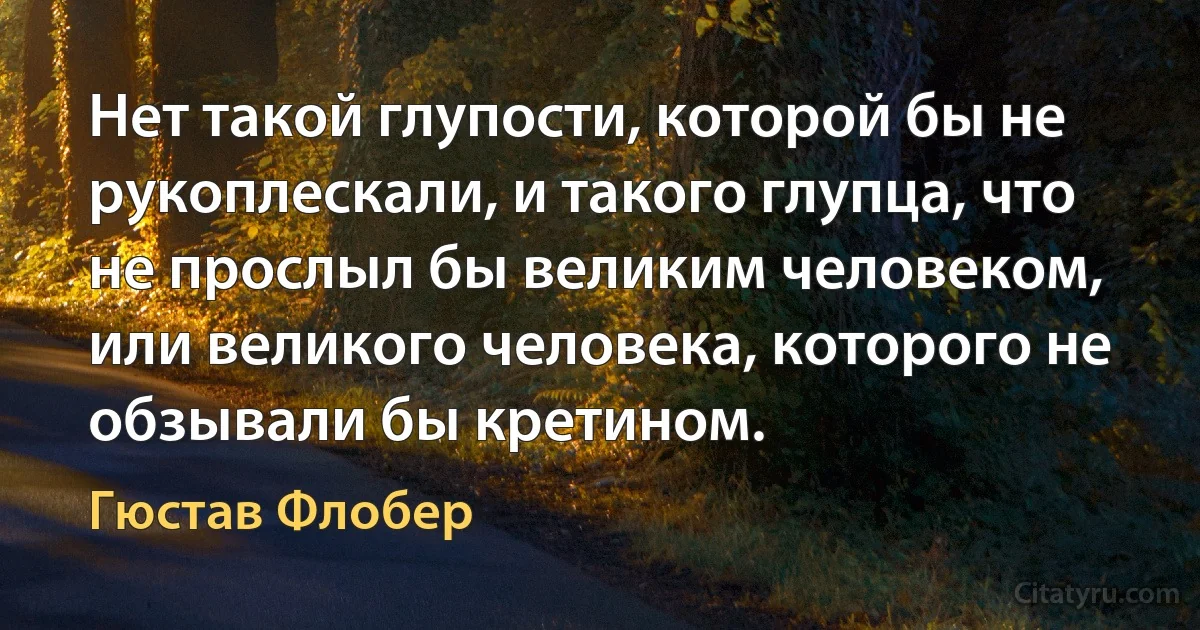 Нет такой глупости, которой бы не рукоплескали, и такого глупца, что не прослыл бы великим человеком, или великого человека, которого не обзывали бы кретином. (Гюстав Флобер)