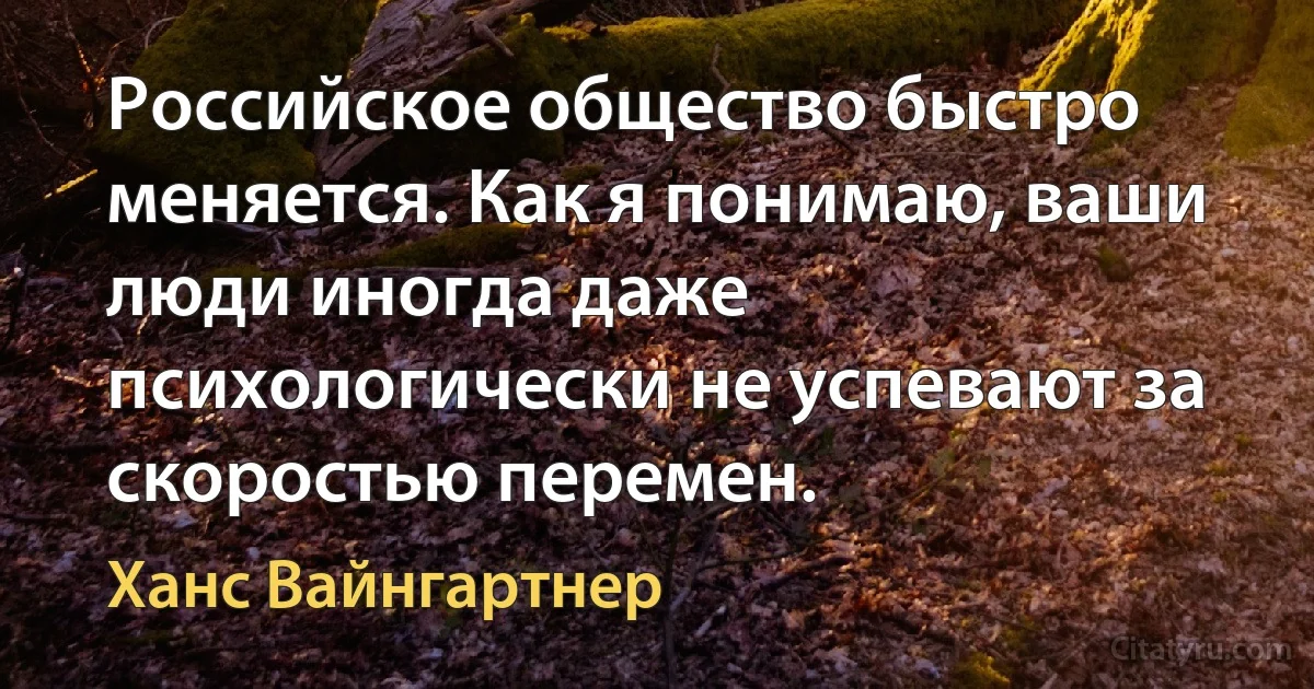 Российское общество быстро меняется. Как я понимаю, ваши люди иногда даже психологически не успевают за скоростью перемен. (Ханс Вайнгартнер)