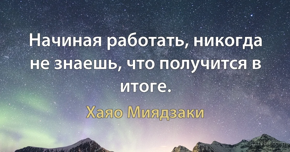 Начиная работать, никогда не знаешь, что получится в итоге. (Хаяо Миядзаки)