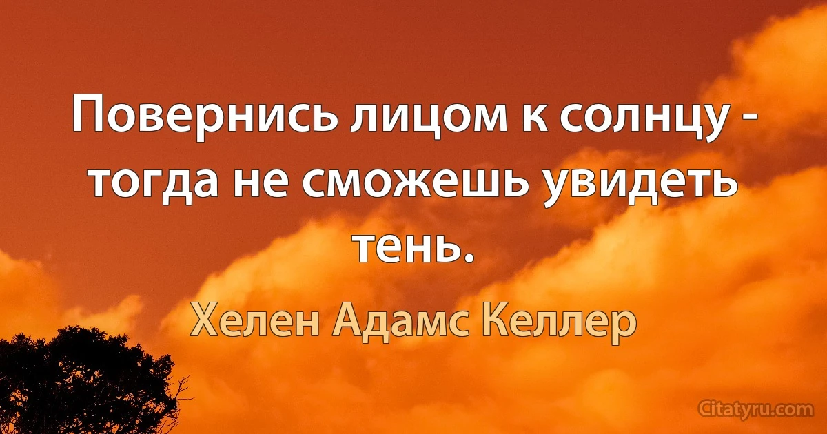 Повернись лицом к солнцу - тогда не сможешь увидеть тень. (Хелен Адамс Келлер)