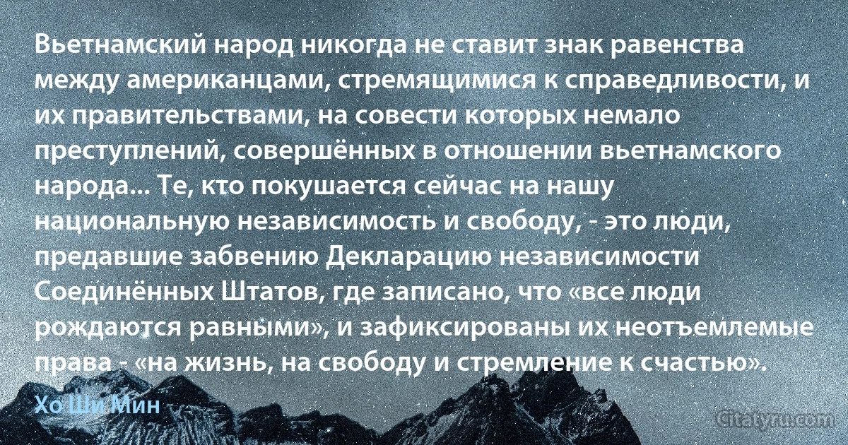 Вьетнамский народ никогда не ставит знак равенства между американцами, стремящимися к справедливости, и их правительствами, на совести которых немало преступлений, совершённых в отношении вьетнамского народа... Те, кто покушается сейчас на нашу национальную независимость и свободу, - это люди, предавшие забвению Декларацию независимости Соединённых Штатов, где записано, что «все люди рождаются равными», и зафиксированы их неотъемлемые права - «на жизнь, на свободу и стремление к счастью». (Хо Ши Мин)