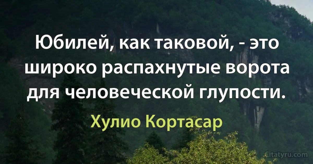 Юбилей, как таковой, - это широко распахнутые ворота для человеческой глупости. (Хулио Кортасар)