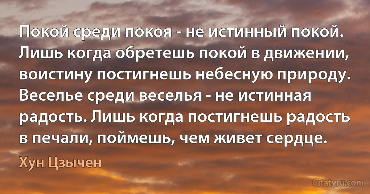 Покой среди покоя - не истинный покой. Лишь когда обретешь покой в движении, воистину постигнешь небесную природу. Веселье среди веселья - не истинная радость. Лишь когда постигнешь радость в печали, поймешь, чем живет сердце. (Хун Цзычен)