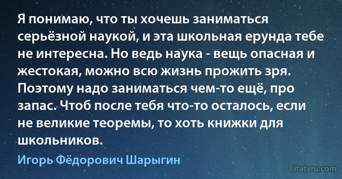 Я понимаю, что ты хочешь заниматься серьёзной наукой, и эта школьная ерунда тебе не интересна. Но ведь наука - вещь опасная и жестокая, можно всю жизнь прожить зря. Поэтому надо заниматься чем-то ещё, про запас. Чтоб после тебя что-то осталось, если не великие теоремы, то хоть книжки для школьников. (Игорь Фёдорович Шарыгин)