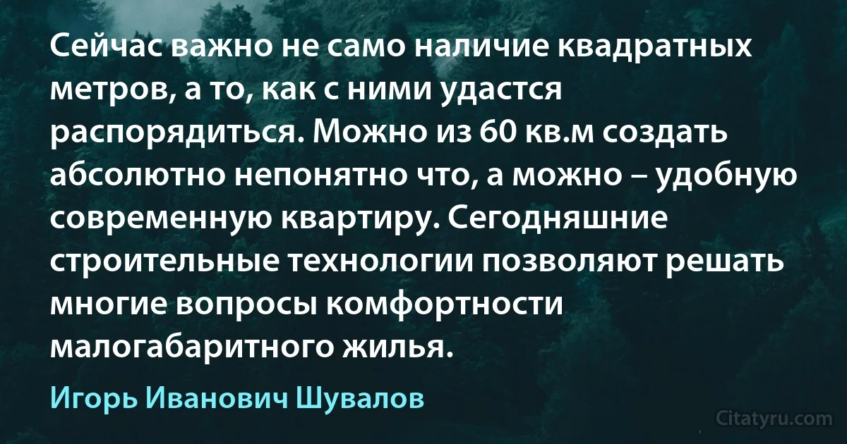 Сейчас важно не само наличие квадратных метров, а то, как с ними удастся распорядиться. Можно из 60 кв.м создать абсолютно непонятно что, а можно – удобную современную квартиру. Сегодняшние строительные технологии позволяют решать многие вопросы комфортности малогабаритного жилья. (Игорь Иванович Шувалов)