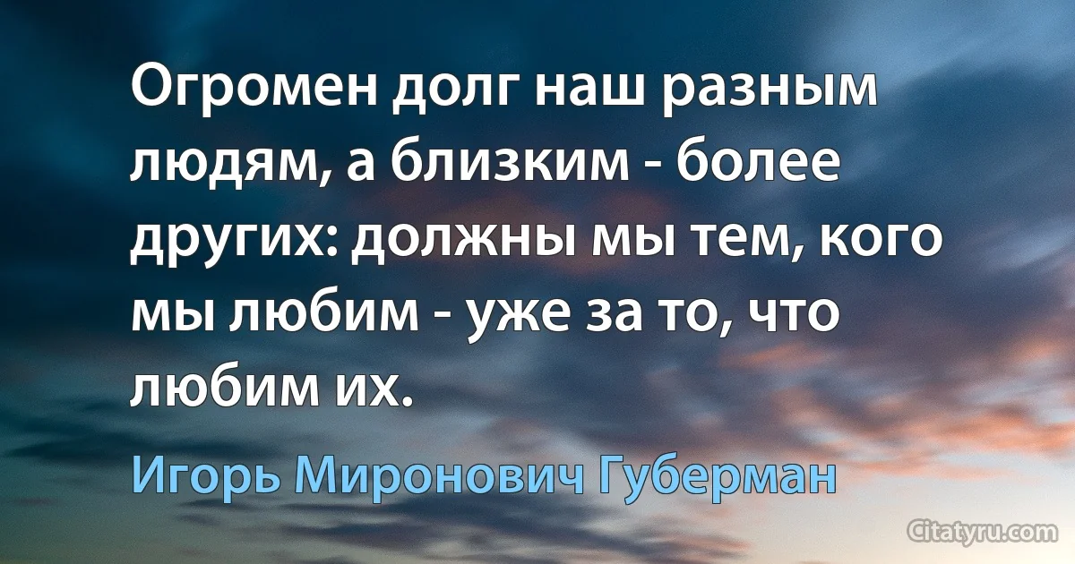 Огромен долг наш разным людям, а близким - более других: должны мы тем, кого мы любим - уже за то, что любим их. (Игорь Миронович Губерман)