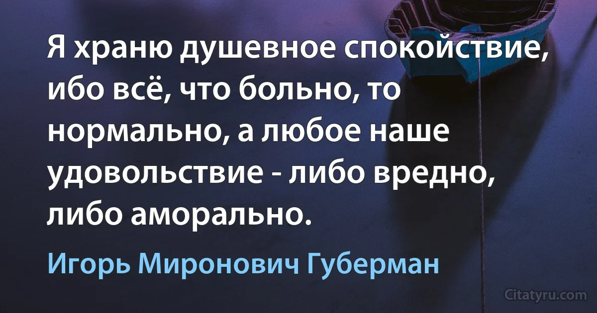 Я храню душевное спокойствие, ибо всё, что больно, то нормально, а любое наше удовольствие - либо вредно, либо аморально. (Игорь Миронович Губерман)