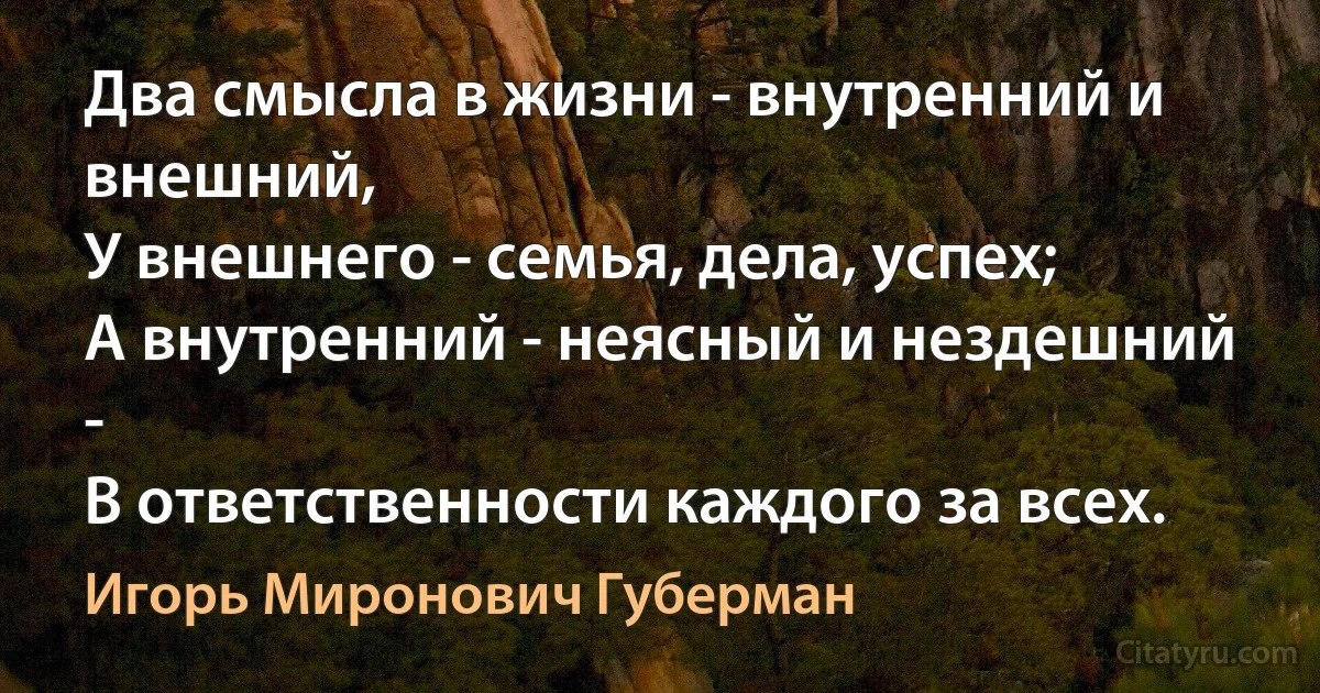 Два смысла в жизни - внутренний и внешний,
У внешнего - семья, дела, успех;
А внутренний - неясный и нездешний -
В ответственности каждого за всех. (Игорь Миронович Губерман)