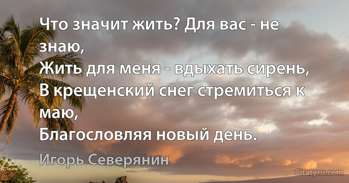 Что значит жить? Для вас - не знаю,
Жить для меня - вдыхать сирень,
В крещенский снег стремиться к маю,
Благословляя новый день. (Игорь Северянин)