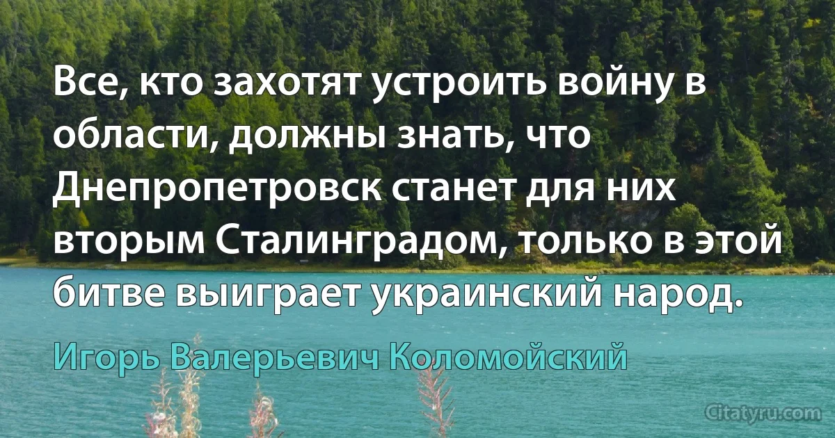 Все, кто захотят устроить войну в области, должны знать, что Днепропетровск станет для них вторым Сталинградом, только в этой битве выиграет украинский народ. (Игорь Валерьевич Коломойский)