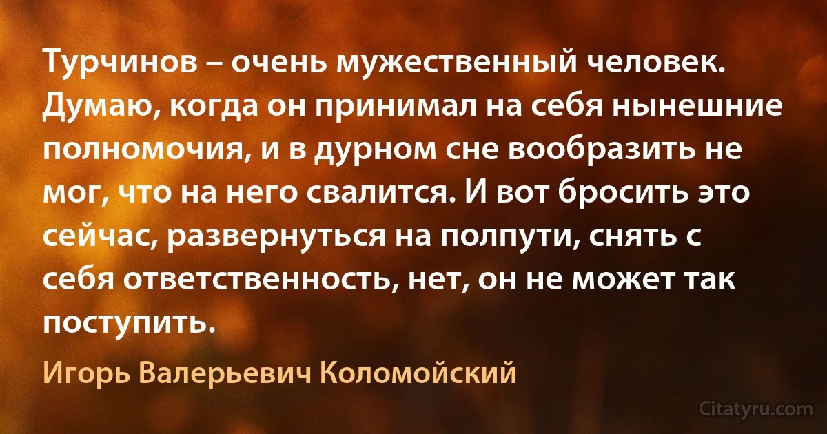 Турчинов – очень мужественный человек. Думаю, когда он принимал на себя нынешние полномочия, и в дурном сне вообразить не мог, что на него свалится. И вот бросить это сейчас, развернуться на полпути, снять с себя ответственность, нет, он не может так поступить. (Игорь Валерьевич Коломойский)