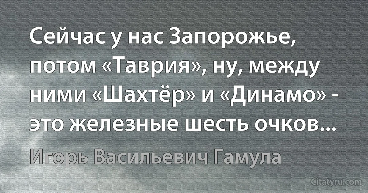 Сейчас у нас Запорожье, потом «Таврия», ну, между ними «Шахтёр» и «Динамо» - это железные шесть очков... (Игорь Васильевич Гамула)