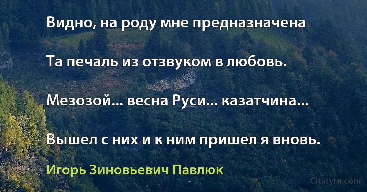 Видно, на роду мне предназначена

Та печаль из отзвуком в любовь.

Мезозой... весна Руси... казатчина...

Вышел с них и к ним пришел я вновь. (Игорь Зиновьевич Павлюк)