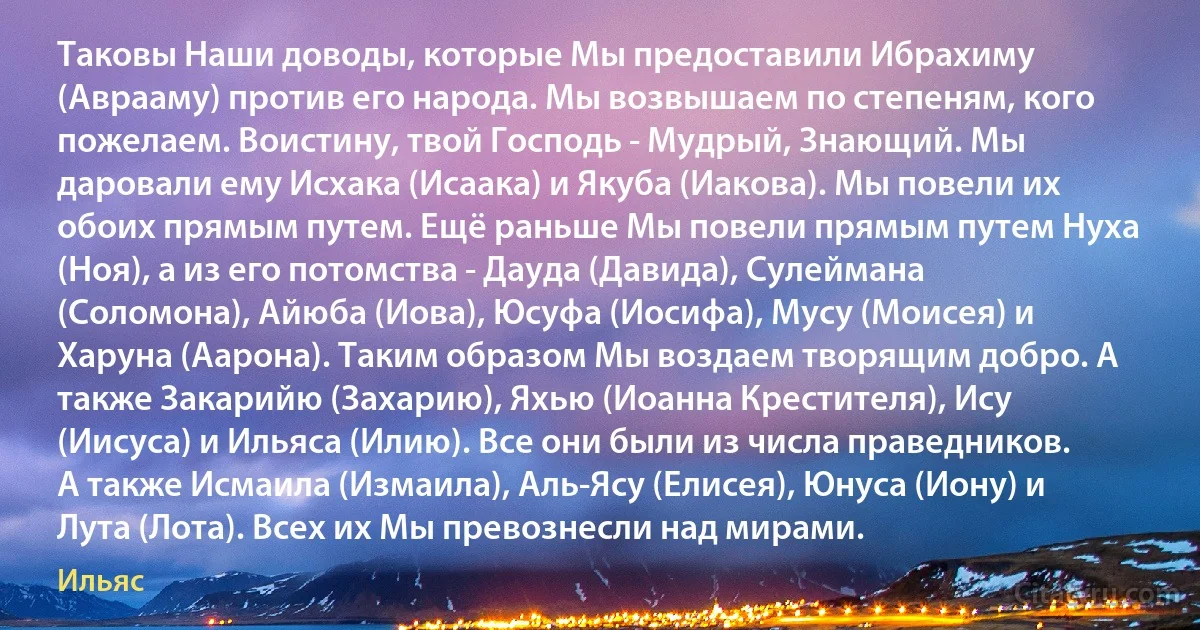 Таковы Наши доводы, которые Мы предоставили Ибрахиму (Аврааму) против его народа. Мы возвышаем по степеням, кого пожелаем. Воистину, твой Господь - Мудрый, Знающий. Мы даровали ему Исхака (Исаака) и Якуба (Иакова). Мы повели их обоих прямым путем. Ещё раньше Мы повели прямым путем Нуха (Ноя), а из его потомства - Дауда (Давида), Сулеймана (Соломона), Айюба (Иова), Юсуфа (Иосифа), Мусу (Моисея) и Харуна (Аарона). Таким образом Мы воздаем творящим добро. А также Закарийю (Захарию), Яхью (Иоанна Крестителя), Ису (Иисуса) и Ильяса (Илию). Все они были из числа праведников. А также Исмаила (Измаила), Аль-Ясу (Елисея), Юнуса (Иону) и Лута (Лота). Всех их Мы превознесли над мирами. (Ильяс)