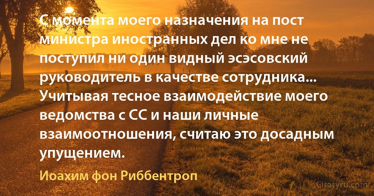 С момента моего назначения на пост министра иностранных дел ко мне не поступил ни один видный эсэсовский руководитель в качестве сотрудника... Учитывая тесное взаимодействие моего ведомства с СС и наши личные взаимоотношения, считаю это досадным упущением. (Иоахим фон Риббентроп)