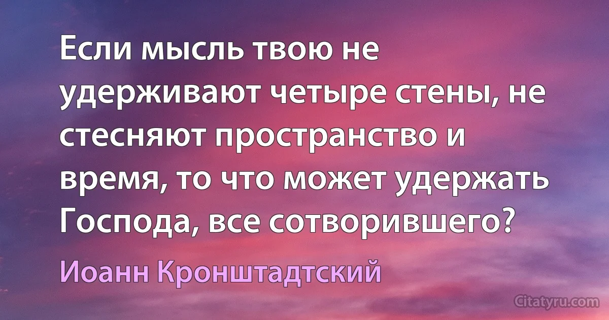 Если мысль твою не удерживают четыре стены, не стесняют пространство и время, то что может удержать Господа, все сотворившего? (Иоанн Кронштадтский)