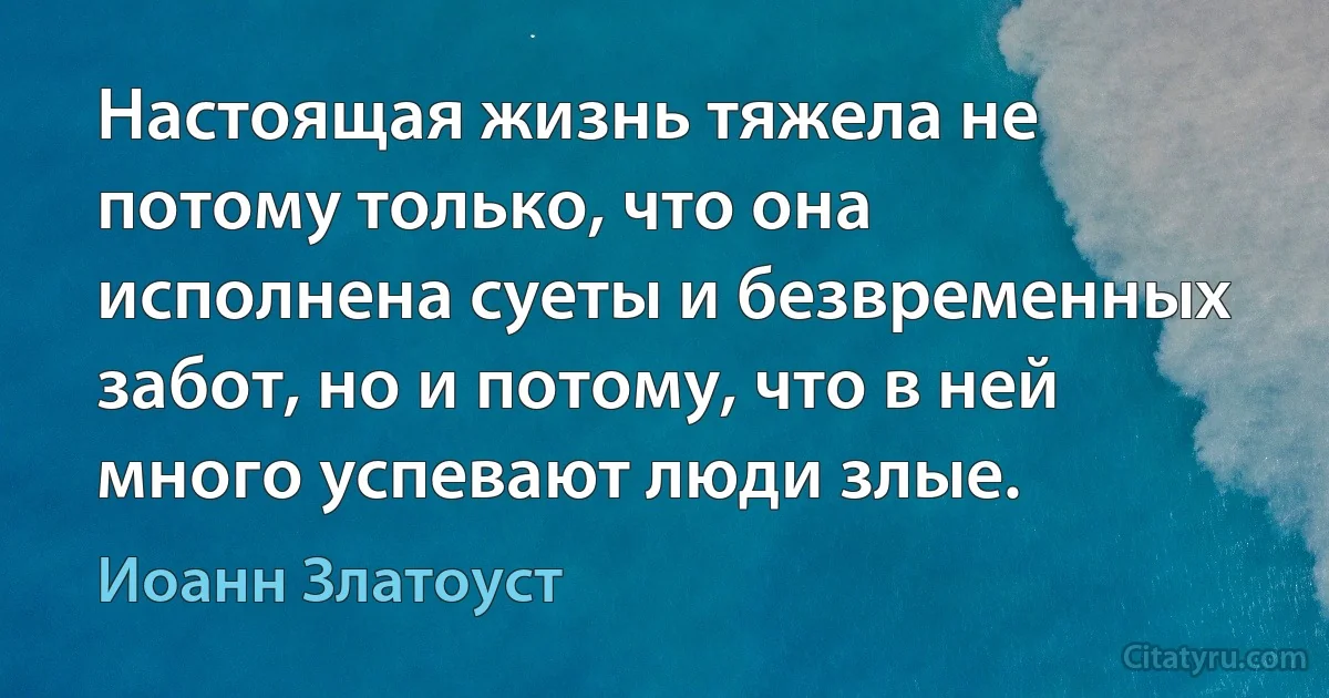 Настоящая жизнь тяжела не потому только, что она исполнена суеты и безвременных забот, но и потому, что в ней много успевают люди злые. (Иоанн Златоуст)