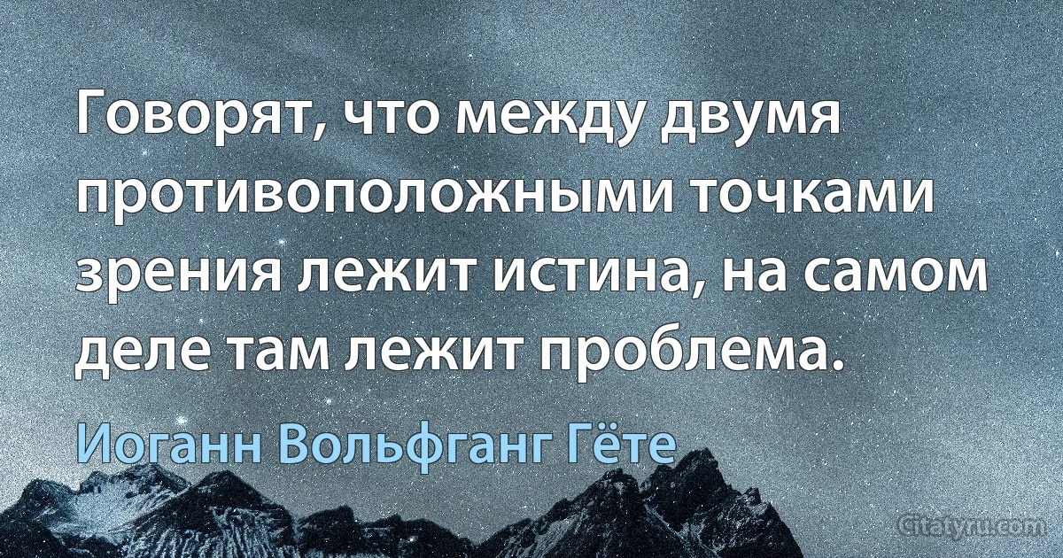 Говорят, что между двумя противоположными точками зрения лежит истина, на самом деле там лежит проблема. (Иоганн Вольфганг Гёте)