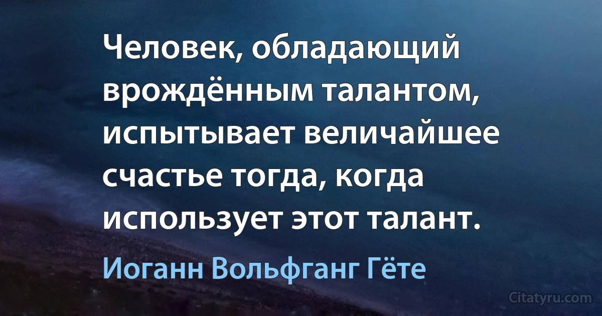 Человек, обладающий врождённым талантом, испытывает величайшее счастье тогда, когда использует этот талант. (Иоганн Вольфганг Гёте)