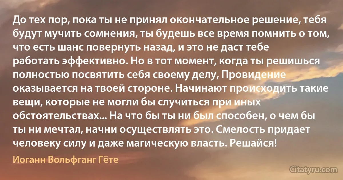 До тех пор, пока ты не принял окончательное решение, тебя будут мучить сомнения, ты будешь все время помнить о том, что есть шанс повернуть назад, и это не даст тебе работать эффективно. Но в тот момент, когда ты решишься полностью посвятить себя своему делу, Провидение оказывается на твоей стороне. Начинают происходить такие вещи, которые не могли бы случиться при иных обстоятельствах... На что бы ты ни был способен, о чем бы ты ни мечтал, начни осуществлять это. Смелость придает человеку силу и даже магическую власть. Решайся! (Иоганн Вольфганг Гёте)