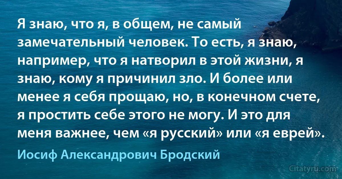 Я знаю, что я, в общем, не самый замечательный человек. То есть, я знаю, например, что я натворил в этой жизни, я знаю, кому я причинил зло. И более или менее я себя прощаю, но, в конечном счете, я простить себе этого не могу. И это для меня важнее, чем «я русский» или «я еврей». (Иосиф Александрович Бродский)