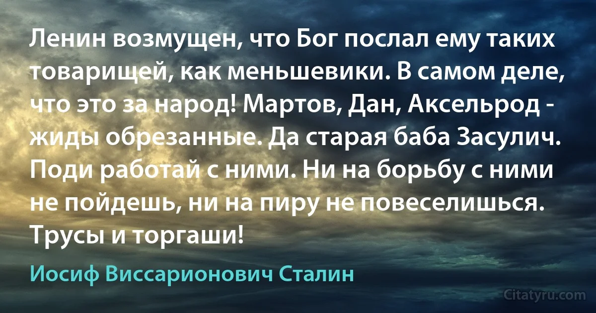 Ленин возмущен, что Бог послал ему таких товарищей, как меньшевики. В самом деле, что это за народ! Мартов, Дан, Аксельрод - жиды обрезанные. Да старая баба Засулич. Поди работай с ними. Ни на борьбу с ними не пойдешь, ни на пиру не повеселишься. Трусы и торгаши! (Иосиф Виссарионович Сталин)