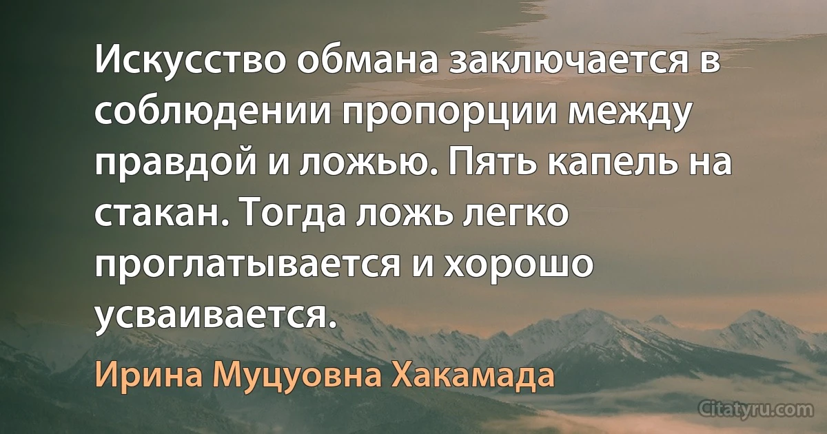 Искусство обмана заключается в соблюдении пропорции между правдой и ложью. Пять капель на стакан. Тогда ложь легко проглатывается и хорошо усваивается. (Ирина Муцуовна Хакамада)