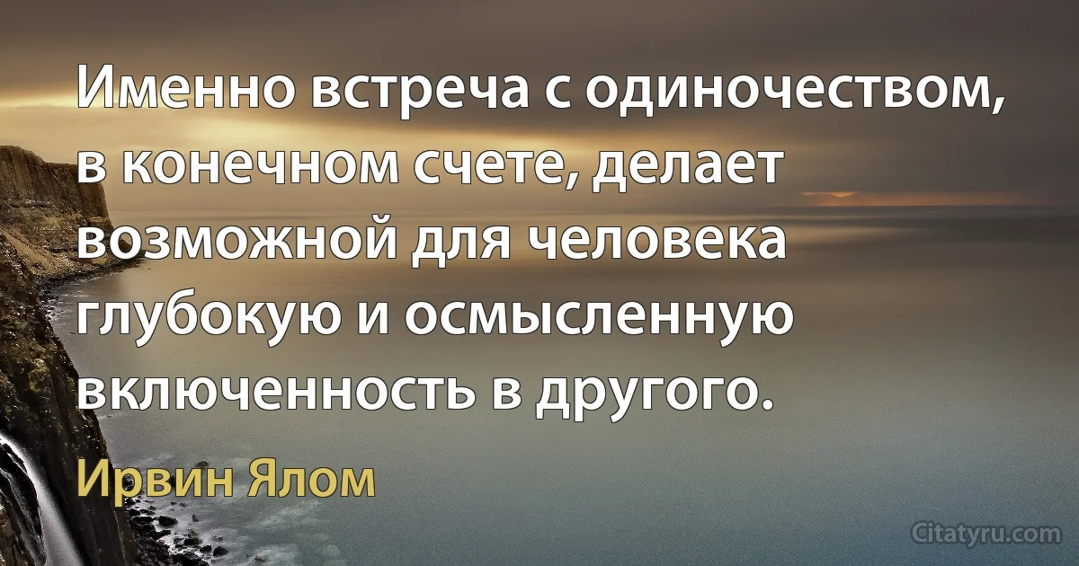 Именно встреча с одиночеством, в конечном счете, делает возможной для человека глубокую и осмысленную включенность в другого. (Ирвин Ялом)