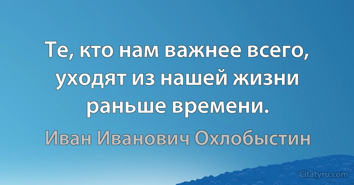 Те, кто нам важнее всего, уходят из нашей жизни раньше времени. (Иван Иванович Охлобыстин)