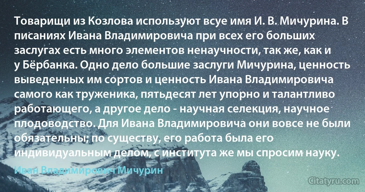 Товарищи из Козлова используют всуе имя И. В. Мичурина. В писаниях Ивана Владимировича при всех его больших заслугах есть много элементов ненаучности, так же, как и у Бёрбанка. Одно дело большие заслуги Мичурина, ценность выведенных им сортов и ценность Ивана Владимировича самого как труженика, пятьдесят лет упорно и талантливо работающего, а другое дело - научная селекция, научное плодоводство. Для Ивана Владимировича они вовсе не были обязательны; по существу, его работа была его индивидуальным делом, с института же мы спросим науку. (Иван Владимирович Мичурин)