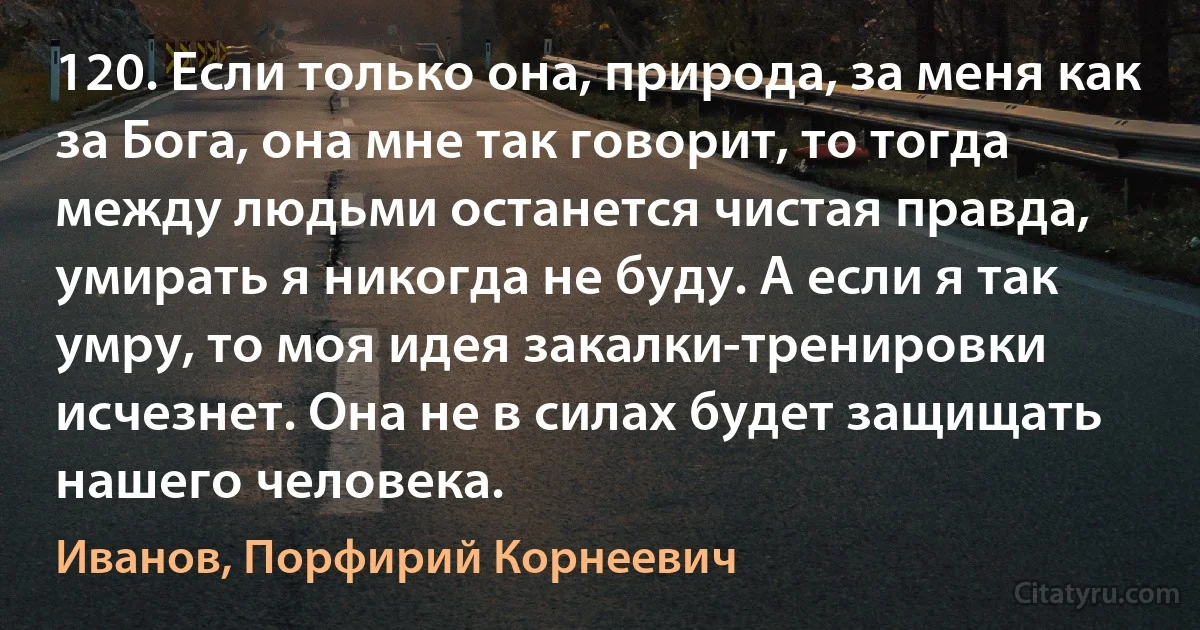 120. Если только она, природа, за меня как за Бога, она мне так говорит, то тогда между людьми останется чистая правда, умирать я никогда не буду. А если я так умру, то моя идея закалки-тренировки исчезнет. Она не в силах будет защищать нашего человека. (Иванов, Порфирий Корнеевич)