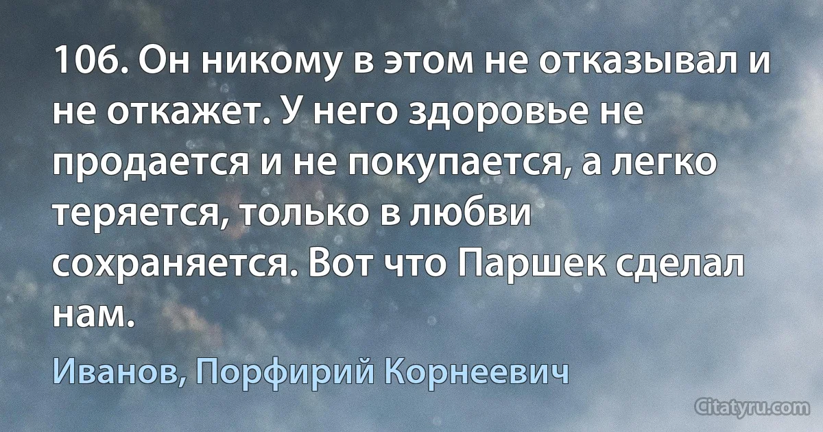 106. Он никому в этом не отказывал и не откажет. У него здоровье не продается и не покупается, а легко теряется, только в любви сохраняется. Вот что Паршек сделал нам. (Иванов, Порфирий Корнеевич)