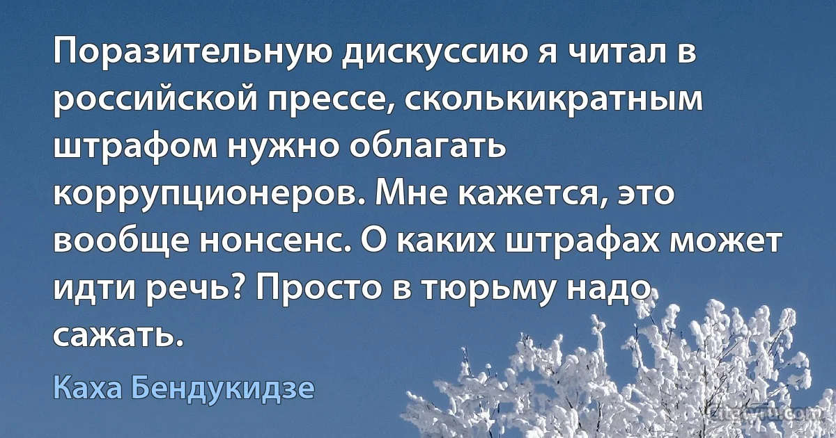 Поразительную дискуссию я читал в российской прессе, сколькикратным штрафом нужно облагать коррупционеров. Мне кажется, это вообще нонсенс. О каких штрафах может идти речь? Просто в тюрьму надо сажать. (Каха Бендукидзе)