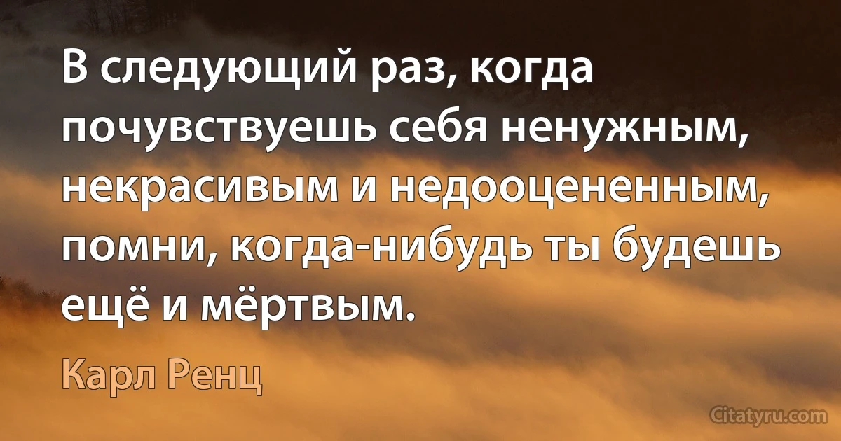 В следующий раз, когда почувствуешь себя ненужным, некрасивым и недооцененным, помни, когда-нибудь ты будешь ещё и мёртвым. (Карл Ренц)