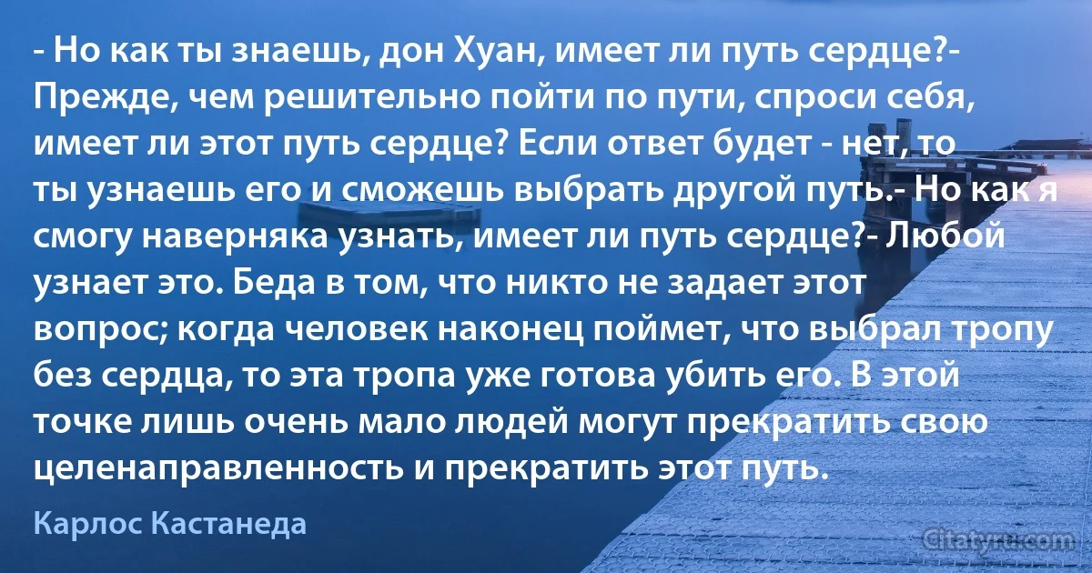 - Но как ты знаешь, дон Хуан, имеет ли путь сердце?- Прежде, чем решительно пойти по пути, спроси себя, имеет ли этот путь сердце? Если ответ будет - нет, то ты узнаешь его и сможешь выбрать другой путь.- Но как я смогу наверняка узнать, имеет ли путь сердце?- Любой узнает это. Беда в том, что никто не задает этот вопрос; когда человек наконец поймет, что выбрал тропу без сердца, то эта тропа уже готова убить его. В этой точке лишь очень мало людей могут прекратить свою целенаправленность и прекратить этот путь. (Карлос Кастанеда)