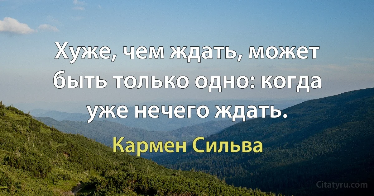 Хуже, чем ждать, может быть только одно: когда уже нечего ждать. (Кармен Сильва)