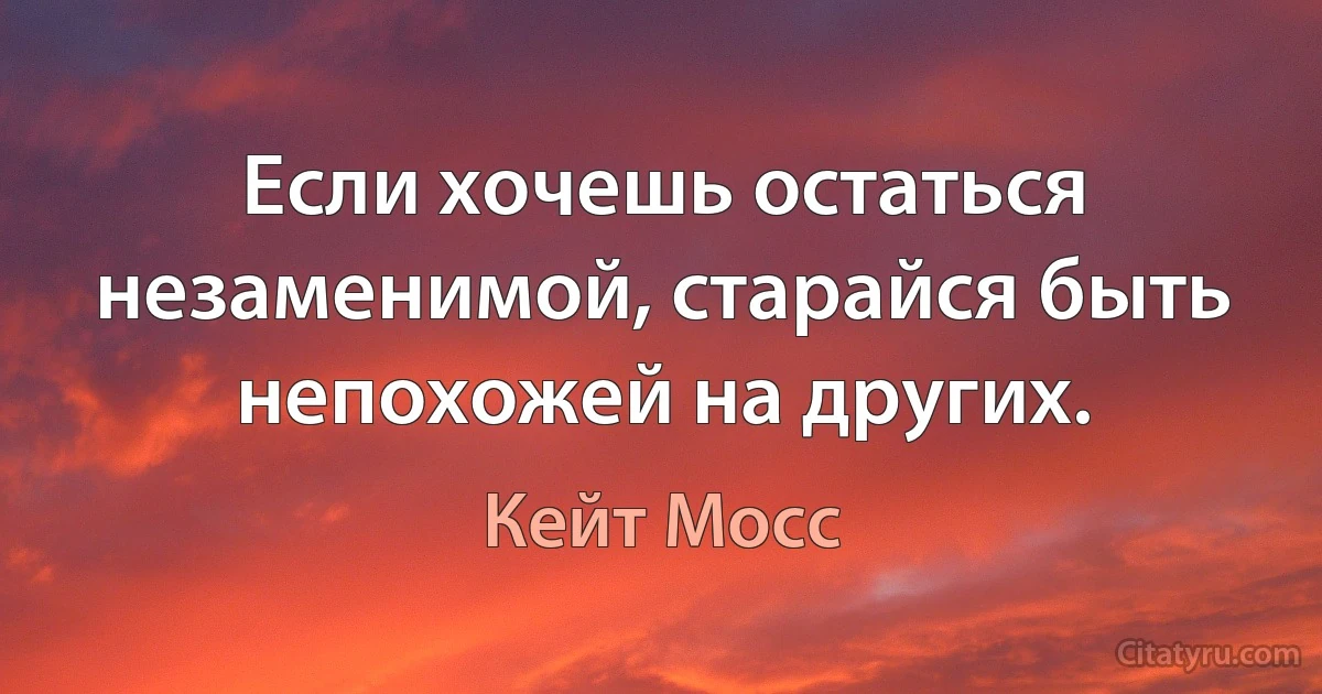 Если хочешь остаться незаменимой, старайся быть непохожей на других. (Кейт Мосс)