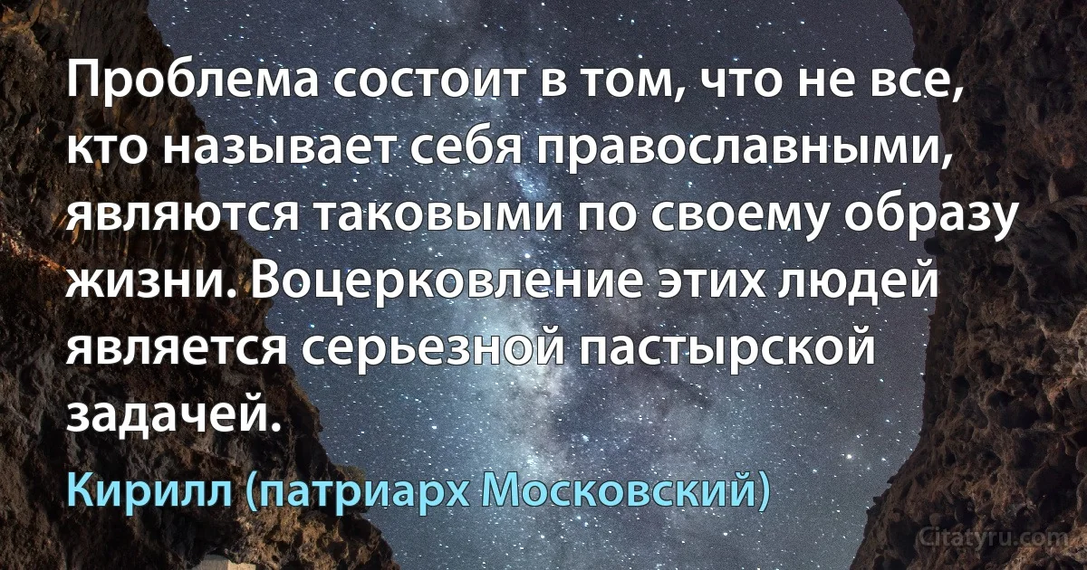 Проблема состоит в том, что не все, кто называет себя православными, являются таковыми по своему образу жизни. Воцерковление этих людей является серьезной пастырской задачей. (Кирилл (патриарх Московский))