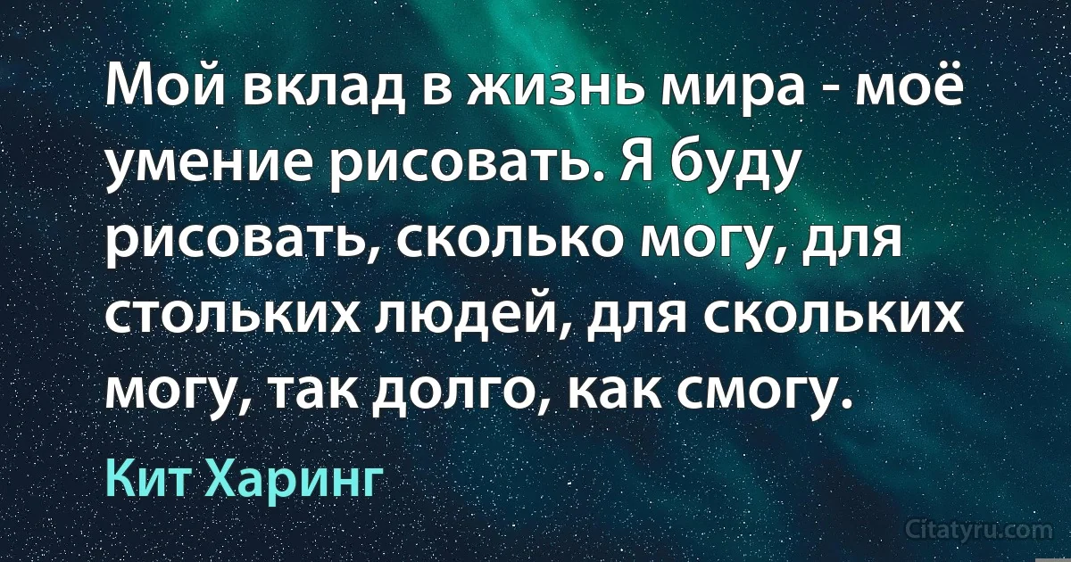 Мой вклад в жизнь мира - моё умение рисовать. Я буду рисовать, сколько могу, для стольких людей, для скольких могу, так долго, как смогу. (Кит Харинг)