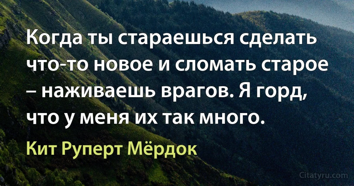 Когда ты стараешься сделать что-то новое и сломать старое – наживаешь врагов. Я горд, что у меня их так много. (Кит Руперт Мёрдок)