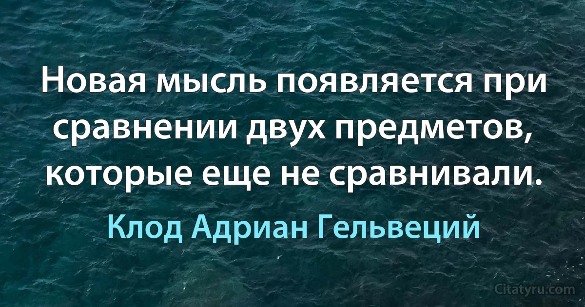 Новая мысль появляется при сравнении двух предметов, которые еще не сравнивали. (Клод Адриан Гельвеций)