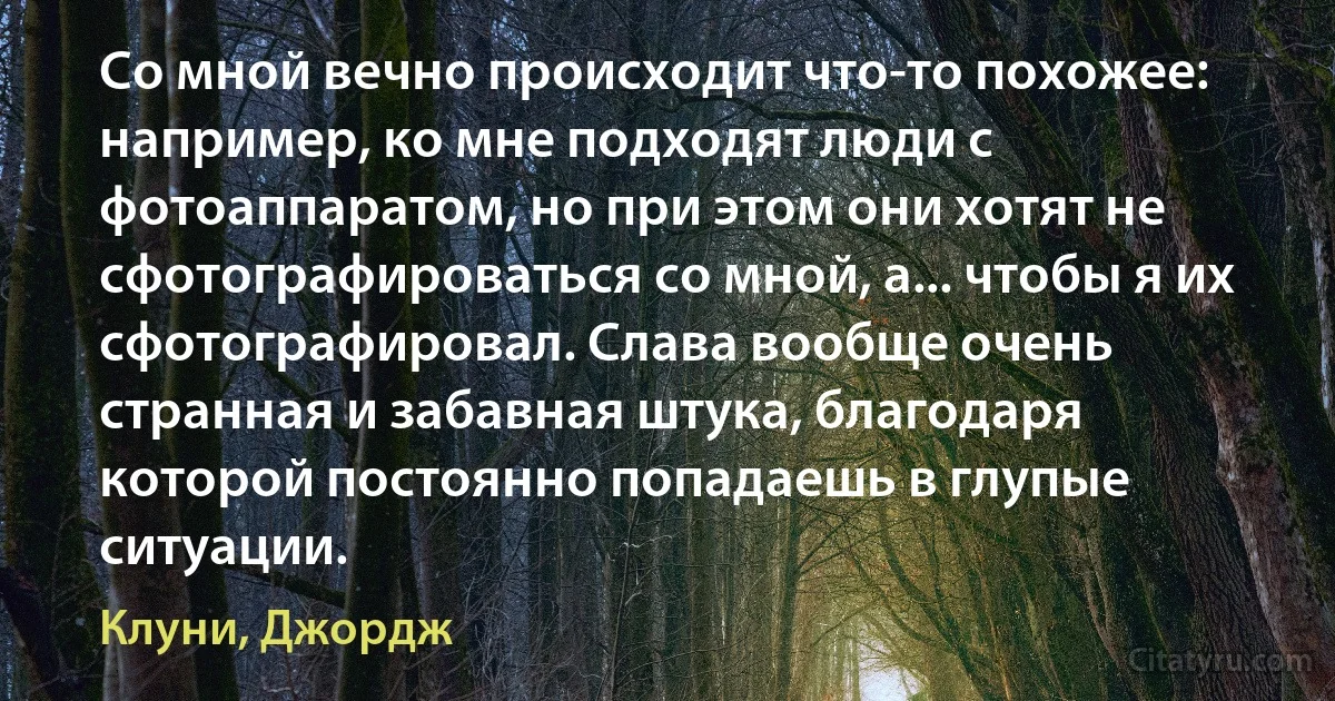 Со мной вечно происходит что-то похожее: например, ко мне подходят люди с фотоаппаратом, но при этом они хотят не сфотографироваться со мной, а... чтобы я их сфотографировал. Слава вообще очень странная и забавная штука, благодаря которой постоянно попадаешь в глупые ситуации. (Клуни, Джордж)