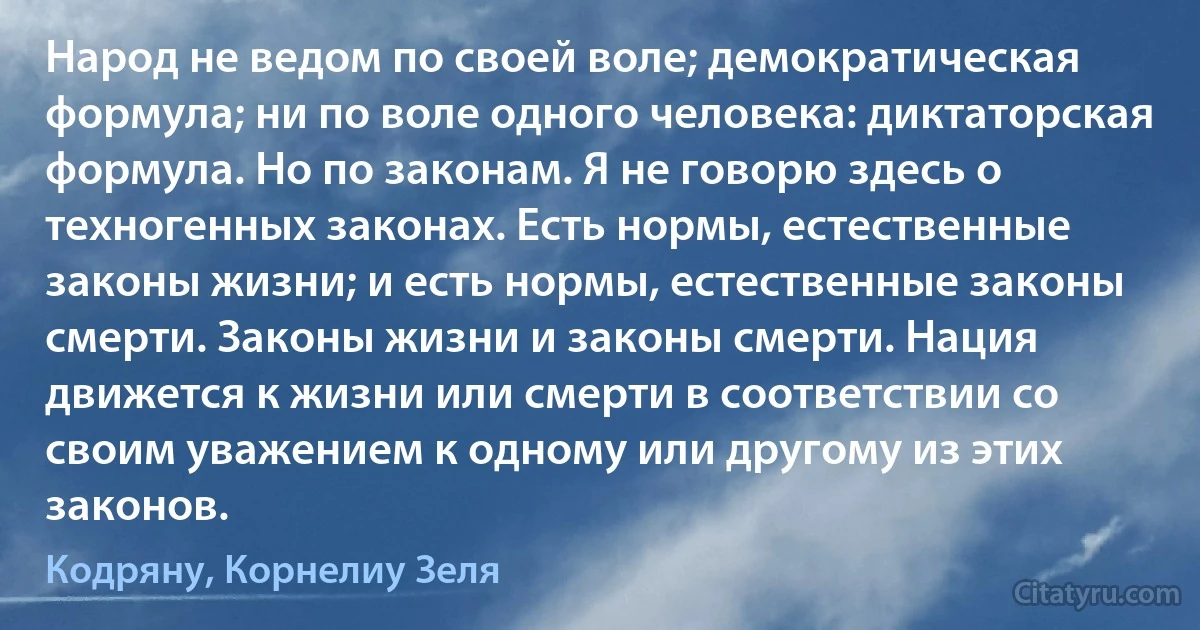 Народ не ведом по своей воле; демократическая формула; ни по воле одного человека: диктаторская формула. Но по законам. Я не говорю здесь о техногенных законах. Есть нормы, естественные законы жизни; и есть нормы, естественные законы смерти. Законы жизни и законы смерти. Нация движется к жизни или смерти в соответствии со своим уважением к одному или другому из этих законов. (Кодряну, Корнелиу Зеля)