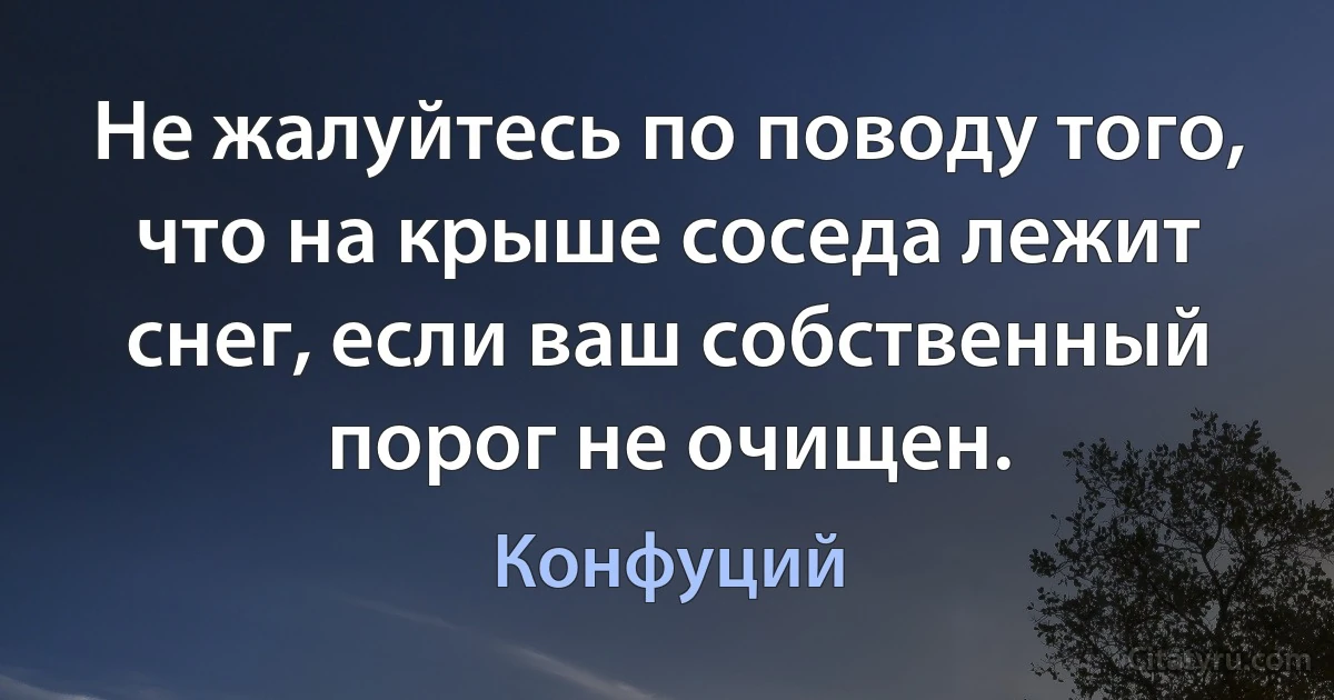 Не жалуйтесь по поводу того, что на крыше соседа лежит снег, если ваш собственный порог не очищен. (Конфуций)