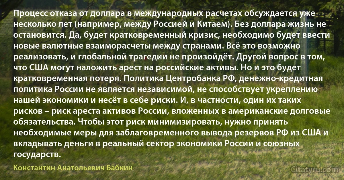 Процесс отказа от доллара в международных расчетах обсуждается уже несколько лет (например, между Россией и Китаем). Без доллара жизнь не остановится. Да, будет кратковременный кризис, необходимо будет ввести новые валютные взаиморасчеты между странами. Всё это возможно реализовать, и глобальной трагедии не произойдёт. Другой вопрос в том, что США могут наложить арест на российские активы. Но и это будет кратковременная потеря. Политика Центробанка РФ, денежно-кредитная политика России не является независимой, не способствует укреплению нашей экономики и несёт в себе риски. И, в частности, один их таких рисков – риск ареста активов России, вложенных в американские долговые обязательства. Чтобы этот риск минимизировать, нужно принять необходимые меры для заблаговременного вывода резервов РФ из США и вкладывать деньги в реальный сектор экономики России и союзных государств. (Константин Анатольевич Бабкин)