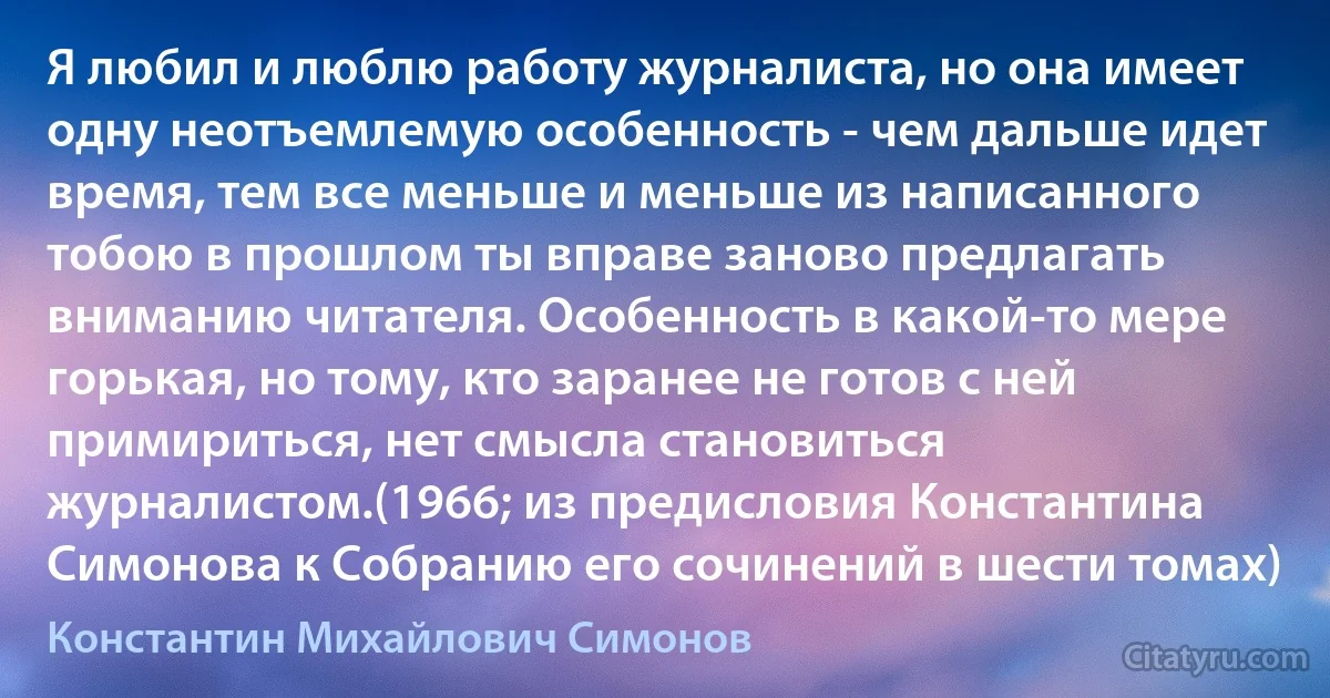 Я любил и люблю работу журналиста, но она имеет одну неотъемлемую особенность - чем дальше идет время, тем все меньше и меньше из написанного тобою в прошлом ты вправе заново предлагать вниманию читателя. Особенность в какой-то мере горькая, но тому, кто заранее не готов с ней примириться, нет смысла становиться журналистом.(1966; из предисловия Константина Симонова к Собранию его сочинений в шести томах) (Константин Михайлович Симонов)