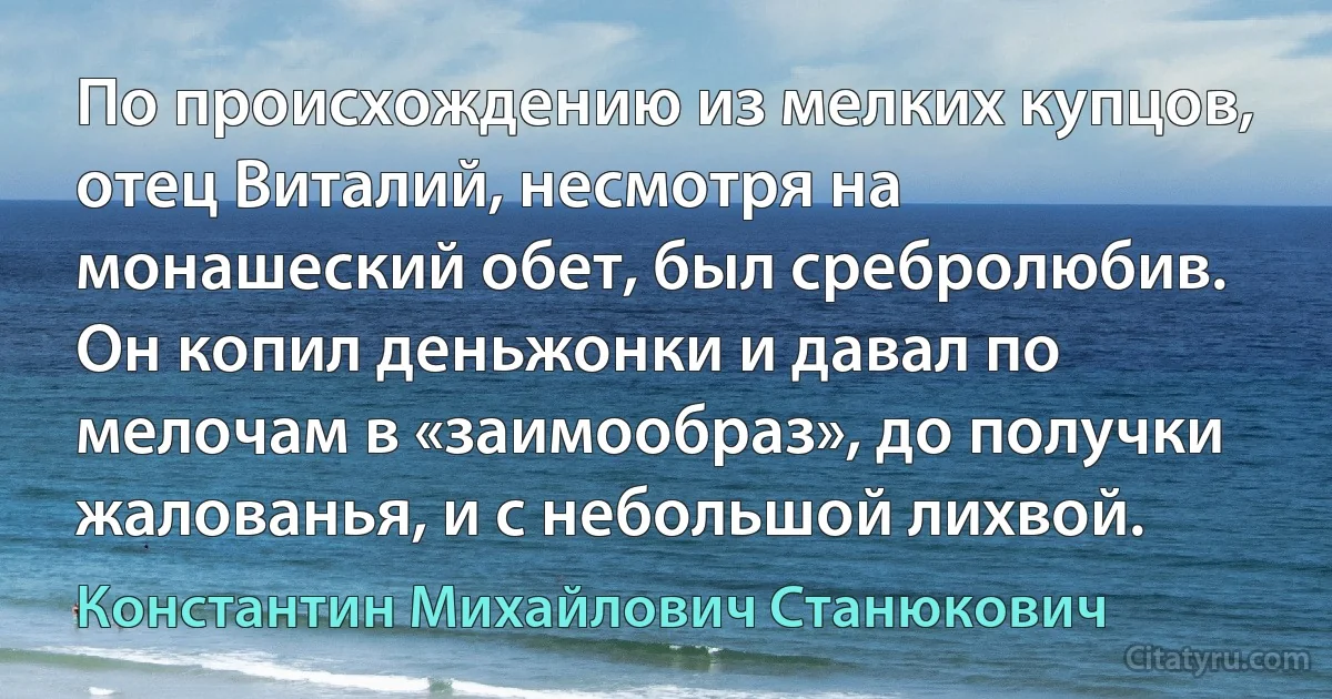 По происхождению из мелких купцов, отец Виталий, несмотря на монашеский обет, был сребролюбив. Он копил деньжонки и давал по мелочам в «заимообраз», до получки жалованья, и с небольшой лихвой. (Константин Михайлович Станюкович)