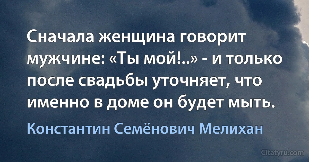 Сначала женщина говорит мужчине: «Ты мой!..» - и только после свадьбы уточняет, что именно в доме он будет мыть. (Константин Семёнович Мелихан)