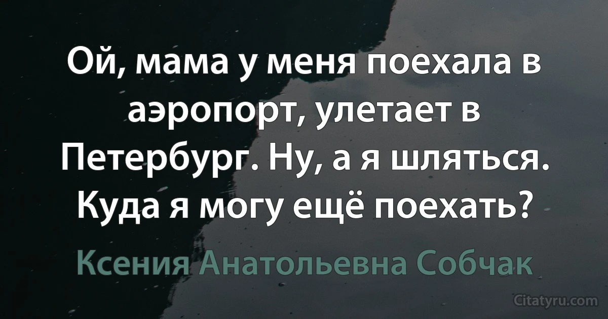 Ой, мама у меня поехала в аэропорт, улетает в Петербург. Ну, а я шляться. Куда я могу ещё поехать? (Ксения Анатольевна Собчак)