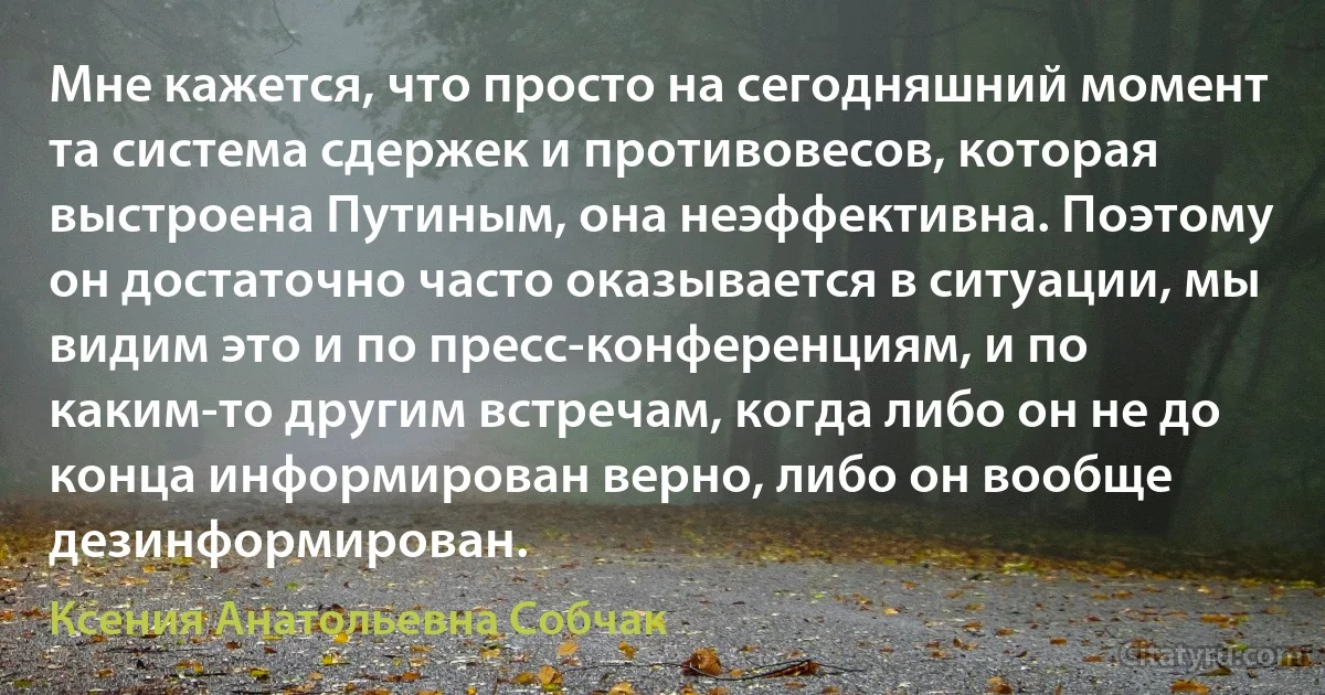 Мне кажется, что просто на сегодняшний момент та система сдержек и противовесов, которая выстроена Путиным, она неэффективна. Поэтому он достаточно часто оказывается в ситуации, мы видим это и по пресс-конференциям, и по каким-то другим встречам, когда либо он не до конца информирован верно, либо он вообще дезинформирован. (Ксения Анатольевна Собчак)